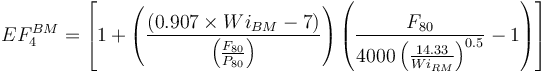 
EF_4^{BM} =\left [ 1 +  \left( \frac{(0.907 \times Wi_{BM}  - 7) }{ \left (\frac{F_{80} }{ P_{80}} \right )}  \right) \left ( {\frac{F_{80} }{ { 4000 \left(\frac{14.33}{Wi_{RM} } \right )^{0.5}}} }-1 \right ) \right ]
